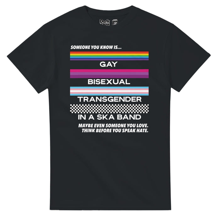 A retro, 80 style black colored t-shirt that says "Someone you know is... Gay, Bisexual, Transgender, in a Ska Band, Maybe even someone you love. Think before you speak hate." Includes the LGBTQ+ rainbow flag, the bisexual pride flag, the trans pride flag, and the ska checkerboard pattern, a symbol of the music bringing together people of all colors against racial segregation, and is a shirt that celebrates all different types of people and the power of ska and music to break barriers in inclusi