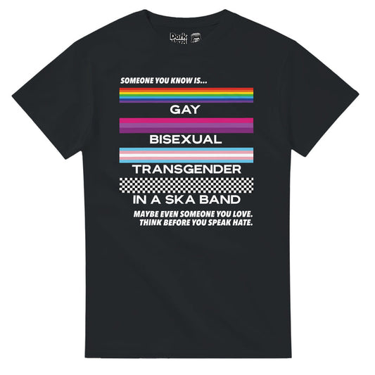 A retro, 80 style black colored t-shirt that says "Someone you know is... Gay, Bisexual, Transgender, in a Ska Band, Maybe even someone you love. Think before you speak hate." Includes the LGBTQ+ rainbow flag, the bisexual pride flag, the trans pride flag, and the ska checkerboard pattern, a symbol of the music bringing together people of all colors against racial segregation, and is a shirt that celebrates all different types of people and the power of ska and music to break barriers in inclusi